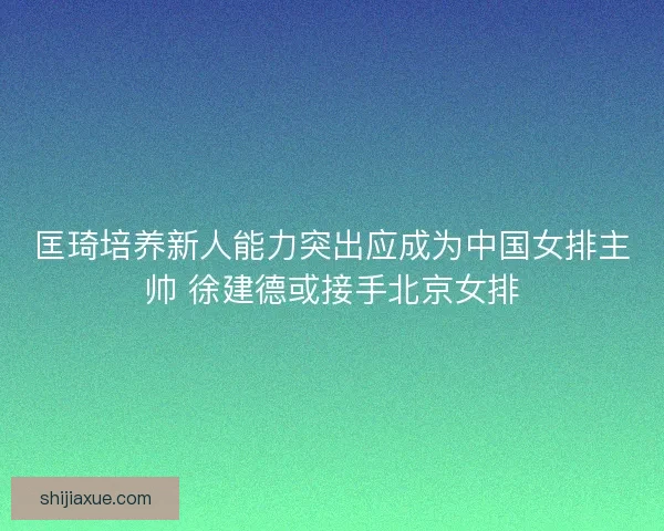 匡琦培养新人能力突出应成为中国女排主帅 徐建德或接手北京女排 匡琦培养新人能力突出应成为中国女排主帅 徐建德或接手北京女排