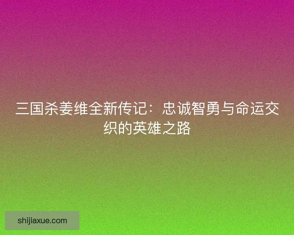 三国杀姜维全新传记：忠诚智勇与命运交织的英雄之路