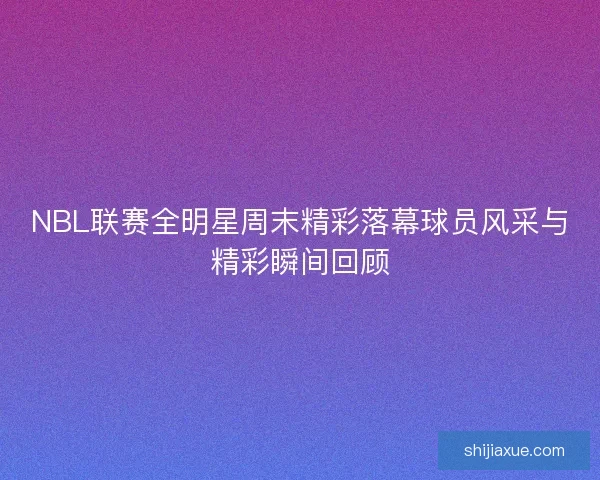 NBL联赛全明星周末精彩落幕球员风采与精彩瞬间回顾