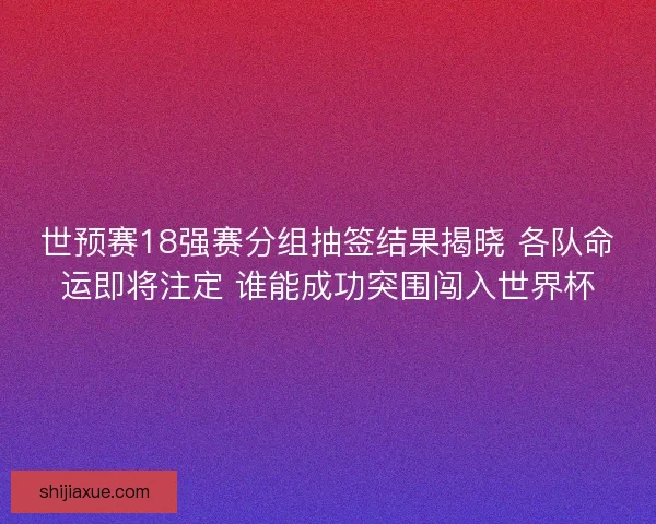 世预赛18强赛分组抽签结果揭晓 各队命运即将注定 谁能成功突围闯入世界杯