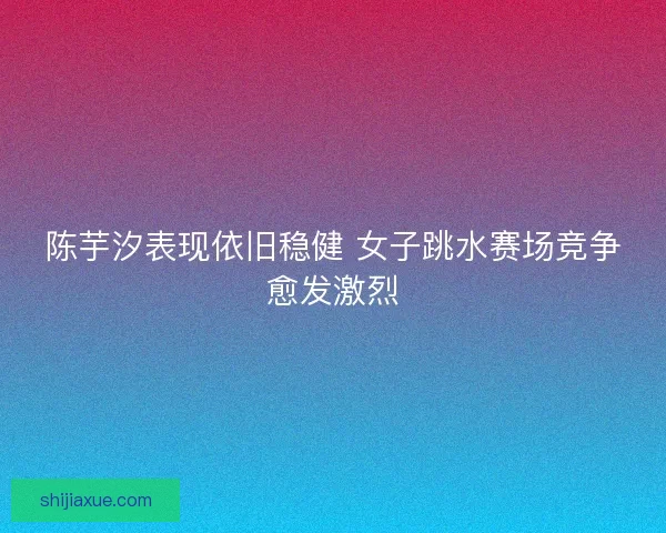 陈芋汐表现依旧稳健 女子跳水赛场竞争愈发激烈