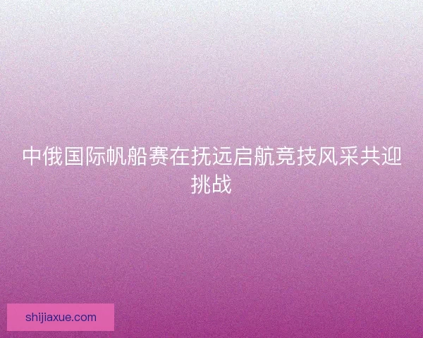 中俄国际帆船赛在抚远启航竞技风采共迎挑战