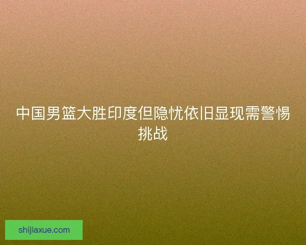 中国男篮大胜印度但隐忧依旧显现需警惕挑战 中国男篮大胜印度但隐忧依旧显现需警惕挑战